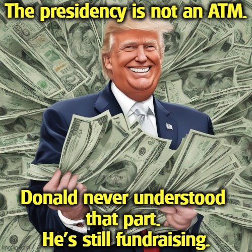 The presidency is not an ATM. Donald never understood 
that part. 
He's still fundraising. | image tagged in trump,president,atm,fundraising,money,greed | made w/ Imgflip meme maker