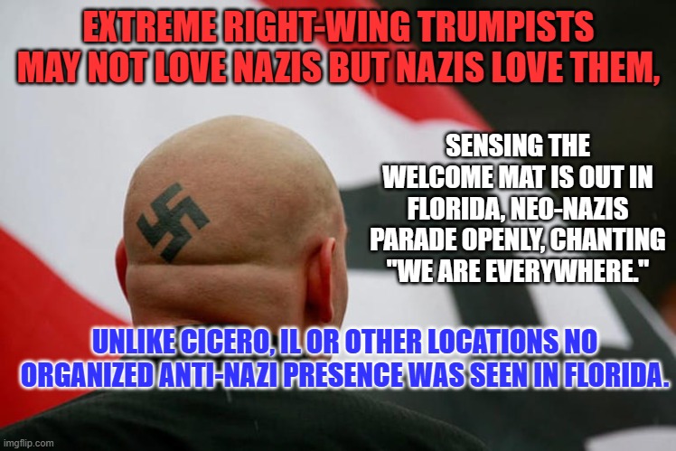 De Santis' Anti-Tolerance movement appeals to fascists. | EXTREME RIGHT-WING TRUMPISTS MAY NOT LOVE NAZIS BUT NAZIS LOVE THEM, SENSING THE WELCOME MAT IS OUT IN FLORIDA, NEO-NAZIS PARADE OPENLY, CHANTING "WE ARE EVERYWHERE."; UNLIKE CICERO, IL OR OTHER LOCATIONS NO ORGANIZED ANTI-NAZI PRESENCE WAS SEEN IN FLORIDA. | image tagged in politics | made w/ Imgflip meme maker