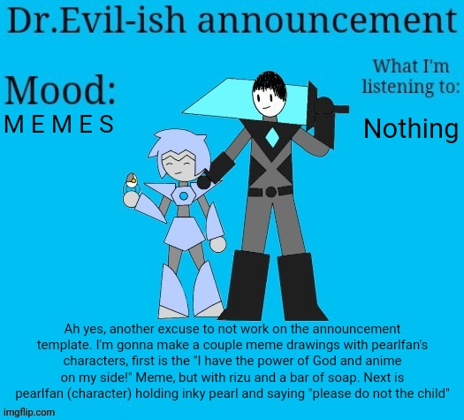 Dr.Evil-ish new announcement template | M E M E S; Nothing; Ah yes, another excuse to not work on the announcement template. I'm gonna make a couple meme drawings with pearlfan's characters, first is the "I have the power of God and anime on my side!" Meme, but with rizu and a bar of soap. Next is pearlfan (character) holding inky pearl and saying "please do not the child" | image tagged in dr evil-ish new announcement template | made w/ Imgflip meme maker