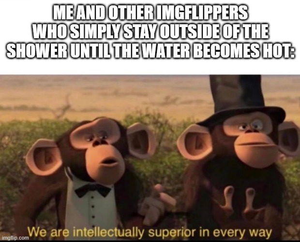 We are intellectually superior in every way | ME AND OTHER IMGFLIPPERS WHO SIMPLY STAY OUTSIDE OF THE SHOWER UNTIL THE WATER BECOMES HOT: | image tagged in we are intellectually superior in every way | made w/ Imgflip meme maker