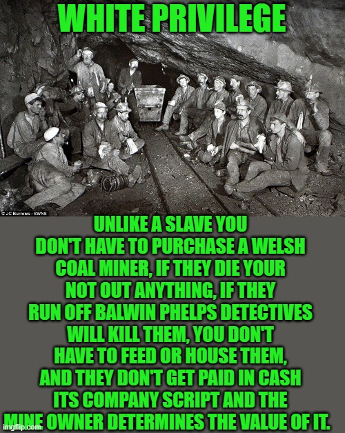 yep | WHITE PRIVILEGE; UNLIKE A SLAVE YOU DON'T HAVE TO PURCHASE A WELSH COAL MINER, IF THEY DIE YOUR NOT OUT ANYTHING, IF THEY RUN OFF BALWIN PHELPS DETECTIVES WILL KILL THEM, YOU DON'T HAVE TO FEED OR HOUSE THEM, AND THEY DON'T GET PAID IN CASH ITS COMPANY SCRIPT AND THE MINE OWNER DETERMINES THE VALUE OF IT. | image tagged in democrats,reparations | made w/ Imgflip meme maker