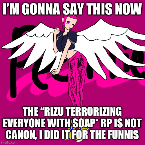 It was very entertaining | I’M GONNA SAY THIS NOW; THE “RIZU TERRORIZING EVERYONE WITH SOAP* RP IS NOT CANON, I DID IT FOR THE FUNNIS | image tagged in pearlfan23 | made w/ Imgflip meme maker