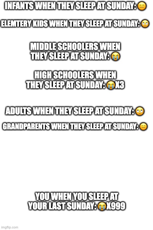 your life in a nutshell | INFANTS WHEN THEY SLEEP AT SUNDAY: 😑; ELEMTERY KIDS WHEN THEY SLEEP AT SUNDAY: 🙄; MIDDLE SCHOOLERS WHEN THEY SLEEP AT SUNDAY: 😭; HIGH SCHOOLERS WHEN THEY SLEEP AT SUNDAY: 😭X3; ADULTS WHEN THEY SLEEP AT SUNDAY: 🙄; GRANDPARENTS WHEN THEY SLEEP AT SUNDAY: 😑; YOU WHEN YOU SLEEP AT YOUR LAST SUNDAY: 😭X999 | image tagged in good guy greg,pie charts,change my mind,one does not simply,drake hotline bling,funny memes | made w/ Imgflip meme maker