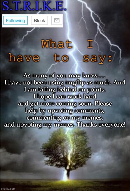 S.T.R.I.K.E. Announcement | As many of you may know..... 

I have not been using imgflip as much. And I am falling behind on points. I hope I can work hard and get more coming soon. Please help by upvoting comments, commenting on my memes, and upvoting my memes. Thanks everyone! | image tagged in s t r i k e announcement | made w/ Imgflip meme maker