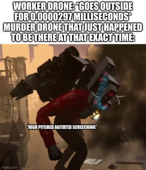 image | WORKER DRONE: *GOES OUTSIDE FOR 0.0000297 MILLISECONDS*
MURDER DRONE THAT JUST HAPPENED TO BE THERE AT THAT EXACT TIME:; *HIGH PITCHED AGITATED SCREECHING* | image tagged in unshared template,unfunny,high-pitched demonic screeching,murder drones,too many tags,meme | made w/ Imgflip meme maker