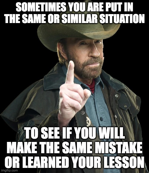 Learned a lesson | SOMETIMES YOU ARE PUT IN THE SAME OR SIMILAR SITUATION; TO SEE IF YOU WILL MAKE THE SAME MISTAKE OR LEARNED YOUR LESSON | image tagged in chuck norris | made w/ Imgflip meme maker