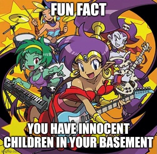 ? | FUN FACT; YOU HAVE INNOCENT CHILDREN IN YOUR BASEMENT | image tagged in rockin' out with shantae | made w/ Imgflip meme maker