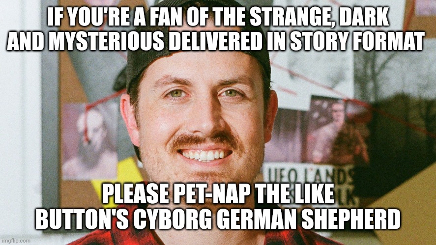 Pet-napping the like button's cyborg German shepherd | IF YOU'RE A FAN OF THE STRANGE, DARK AND MYSTERIOUS DELIVERED IN STORY FORMAT; PLEASE PET-NAP THE LIKE BUTTON'S CYBORG GERMAN SHEPHERD | image tagged in mrballen like button skit | made w/ Imgflip meme maker