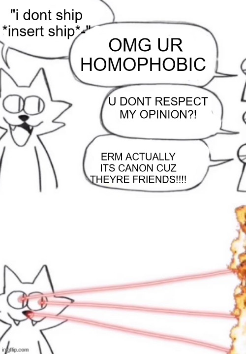 cat laser people | "i dont ship *insert ship*-"; OMG UR HOMOPHOBIC; U DONT RESPECT MY OPINION?! ERM ACTUALLY ITS CANON CUZ THEYRE FRIENDS!!!! | image tagged in cat laser people | made w/ Imgflip meme maker