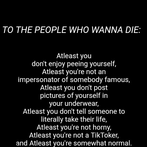 Remember: | Atleast you don't enjoy peeing yourself,
Atleast you're not an impersonator of somebody famous,
Atleast you don't post pictures of yourself in your underwear,
Atleast you don't tell someone to literally take their life,
Atleast you're not horny, Atleast you're not a TikToker, and Atleast you're somewhat normal. TO THE PEOPLE WHO WANNA DIE: | image tagged in suicide | made w/ Imgflip meme maker