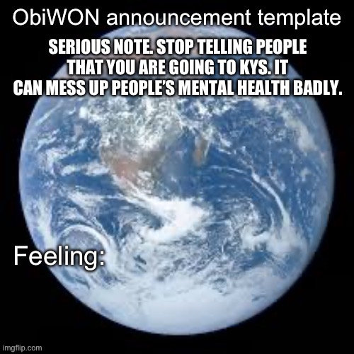 ObiWON announcement template | SERIOUS NOTE. STOP TELLING PEOPLE THAT YOU ARE GOING TO KYS. IT CAN MESS UP PEOPLE’S MENTAL HEALTH BADLY. | image tagged in obiwon announcement template | made w/ Imgflip meme maker