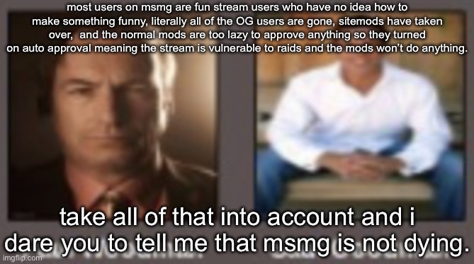 paul vs saul | most users on msmg are fun stream users who have no idea how to make something funny, literally all of the OG users are gone, sitemods have taken over,  and the normal mods are too lazy to approve anything so they turned on auto approval meaning the stream is vulnerable to raids and the mods won’t do anything. take all of that into account and i dare you to tell me that msmg is not dying. | image tagged in paul vs saul | made w/ Imgflip meme maker