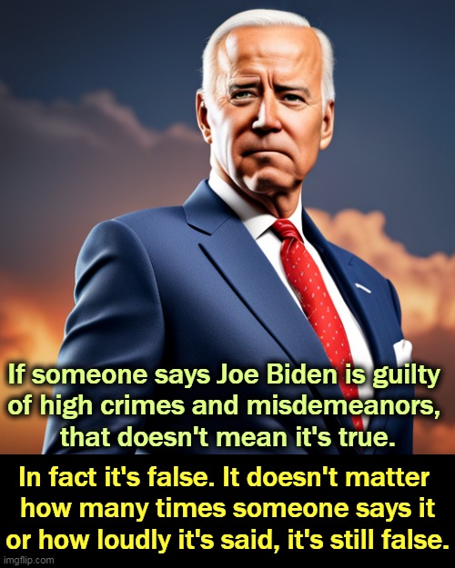 Don't mess with Joe. | If someone says Joe Biden is guilty 
of high crimes and misdemeanors, 
that doesn't mean it's true. In fact it's false. It doesn't matter 
how many times someone says it or how loudly it's said, it's still false. | image tagged in joe biden 3 years older than trump and in better shape,joe biden,clean,impeachment,silly,false | made w/ Imgflip meme maker
