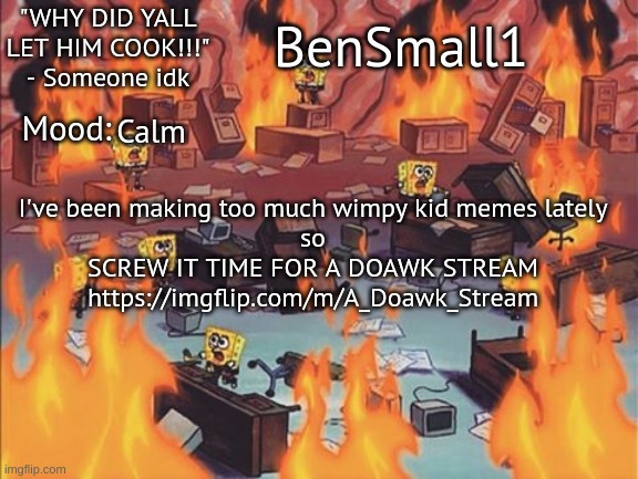 BenSmall1 Announcement temp | Calm; I've been making too much wimpy kid memes lately
so
SCREW IT TIME FOR A DOAWK STREAM
https://imgflip.com/m/A_Doawk_Stream | image tagged in bensmall1 announcement temp | made w/ Imgflip meme maker