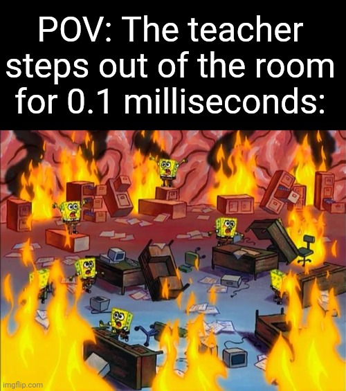 Relatable memes | POV: The teacher steps out of the room for 0.1 milliseconds: | image tagged in spongebob fire,funny,memes,fun,school | made w/ Imgflip meme maker