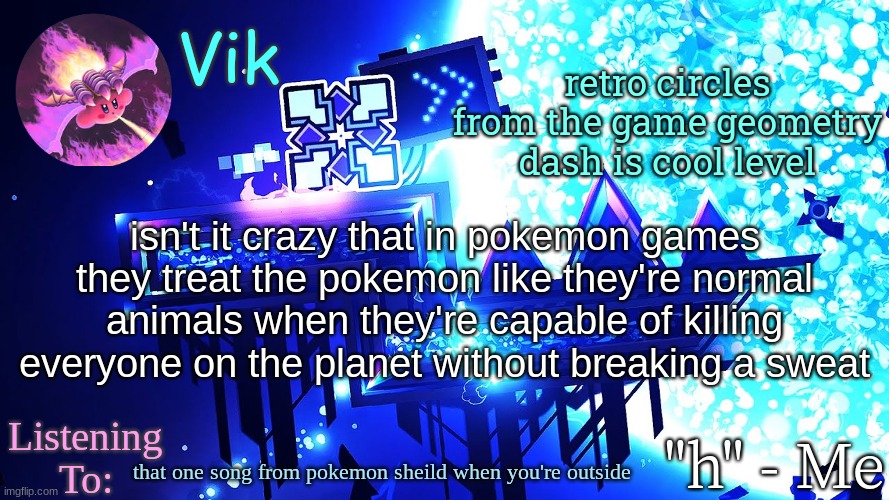 Vik's new temp | retro circles from the game geometry dash is cool level; isn't it crazy that in pokemon games they treat the pokemon like they're normal animals when they're capable of killing everyone on the planet without breaking a sweat; that one song from pokemon sheild when you're outside | image tagged in vik's new temp | made w/ Imgflip meme maker