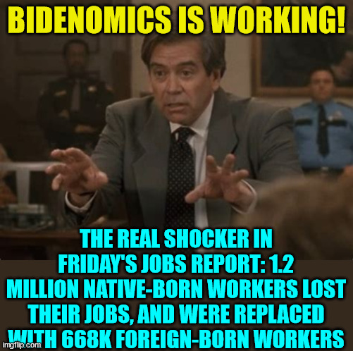 Joe Biden's economy sucks for real Americans... | BIDENOMICS IS WORKING! THE REAL SHOCKER IN FRIDAY'S JOBS REPORT: 1.2 MILLION NATIVE-BORN WORKERS LOST THEIR JOBS, AND WERE REPLACED WITH 668K FOREIGN-BORN WORKERS | image tagged in crooked,joe biden,economy,sucks,for real,americans | made w/ Imgflip meme maker