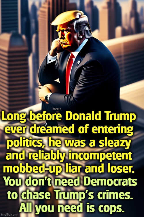 Long before Donald Trump 
ever dreamed of entering 
politics, he was a sleazy 
and reliably incompetent 
mobbed-up liar and loser. You don't need Democrats 
to chase Trump's crimes. 
All you need is cops. | image tagged in trump,incompetence,mafia,liar,loser,cops | made w/ Imgflip meme maker