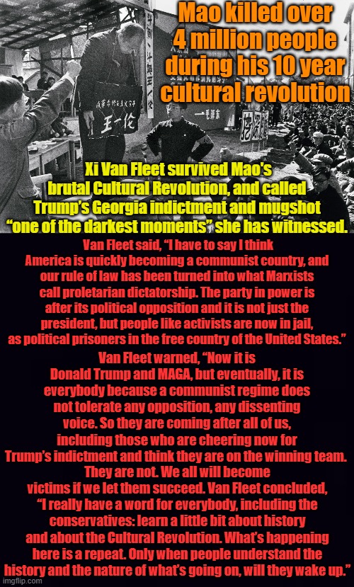 We will all become victims of the latest communist revolution- don't take if from me, read what one survivor says...For the Libs | Mao killed over 4 million people during his 10 year cultural revolution; Xi Van Fleet survived Mao's brutal Cultural Revolution, and called Trump’s Georgia indictment and mugshot “one of the darkest moments” she has witnessed. Van Fleet said, “I have to say I think America is quickly becoming a communist country, and our rule of law has been turned into what Marxists call proletarian dictatorship. The party in power is after its political opposition and it is not just the president, but people like activists are now in jail, as political prisoners in the free country of the United States.”; Van Fleet warned, “Now it is Donald Trump and MAGA, but eventually, it is everybody because a communist regime does not tolerate any opposition, any dissenting voice. So they are coming after all of us, including those who are cheering now for Trump’s indictment and think they are on the winning team. They are not. We all will become victims if we let them succeed. Van Fleet concluded, “I really have a word for everybody, including the conservatives: learn a little bit about history and about the Cultural Revolution. What’s happening here is a repeat. Only when people understand the history and the nature of what’s going on, will they wake up.” | image tagged in cultural revolution,plain black | made w/ Imgflip meme maker