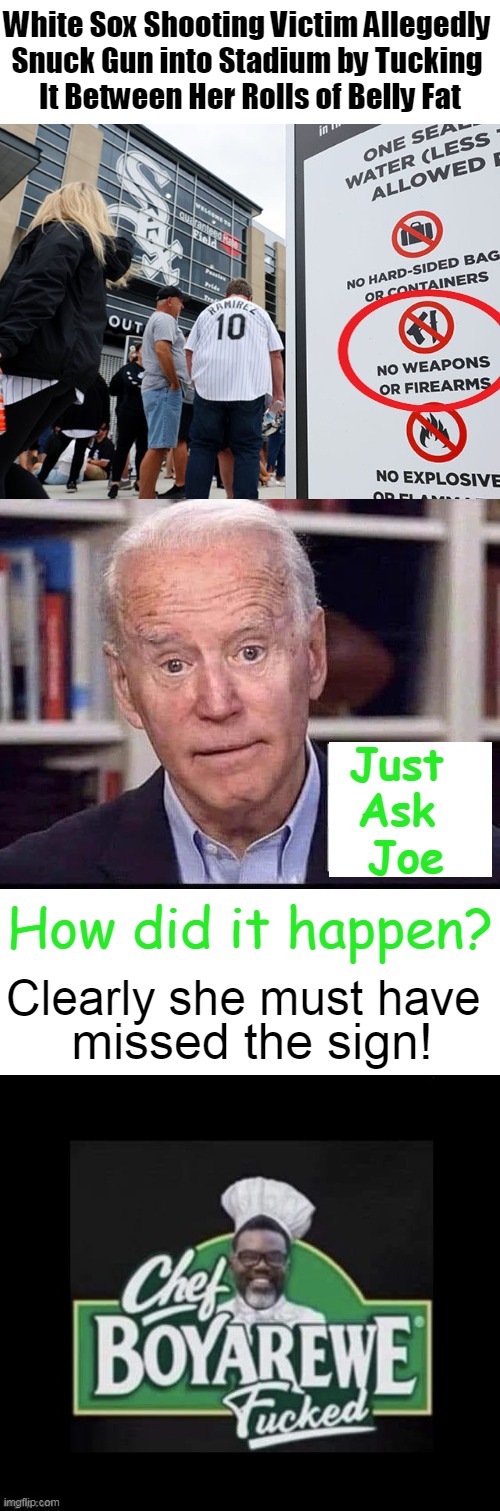 No Joke | White Sox Shooting Victim Allegedly 
Snuck Gun into Stadium by Tucking 
It Between Her Rolls of Belly Fat; Just 
Ask 
Joe; How did it happen? Clearly she must have; missed the sign! | image tagged in politics,joe biden,political humor,big belly,sign,guns | made w/ Imgflip meme maker
