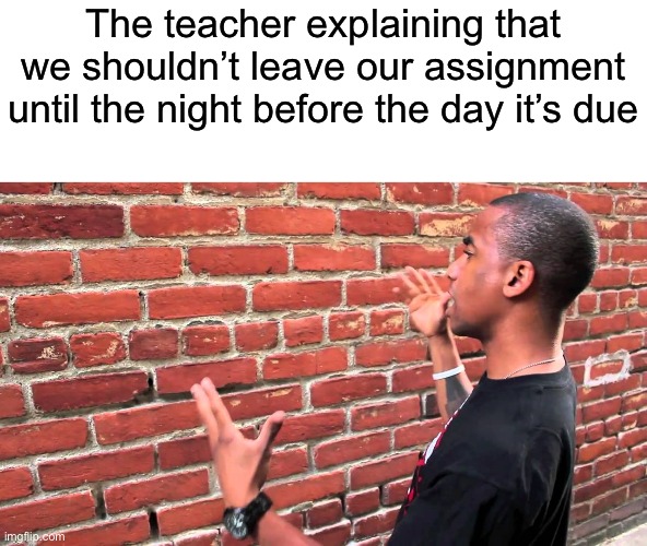 Is that a challenge? | The teacher explaining that we shouldn’t leave our assignment until the night before the day it’s due | image tagged in talking to wall | made w/ Imgflip meme maker