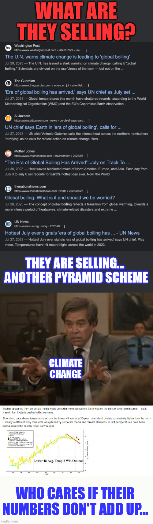 Climate change... don't fall for their scam... | WHAT ARE THEY SELLING? THEY ARE SELLING...  ANOTHER PYRAMID SCHEME; CLIMATE CHANGE; WHO CARES IF THEIR NUMBERS DON'T ADD UP... | image tagged in climate change,scammers,government corruption,crooked,joe biden,al gore | made w/ Imgflip meme maker