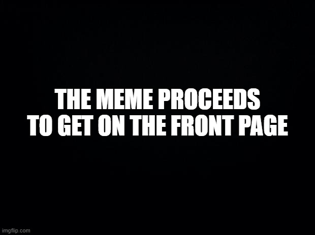 Black background | THE MEME PROCEEDS TO GET ON THE FRONT PAGE | image tagged in black background | made w/ Imgflip meme maker