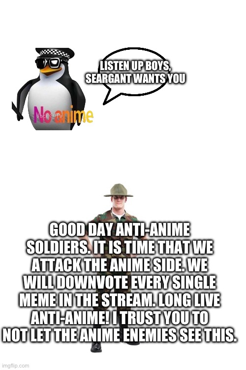 LISTEN UP BOYS, SEARGANT WANTS YOU; GOOD DAY ANTI-ANIME SOLDIERS. IT IS TIME THAT WE ATTACK THE ANIME SIDE. WE WILL DOWNVOTE EVERY SINGLE MEME IN THE STREAM. LONG LIVE ANTI-ANIME! I TRUST YOU TO NOT LET THE ANIME ENEMIES SEE THIS. | made w/ Imgflip meme maker
