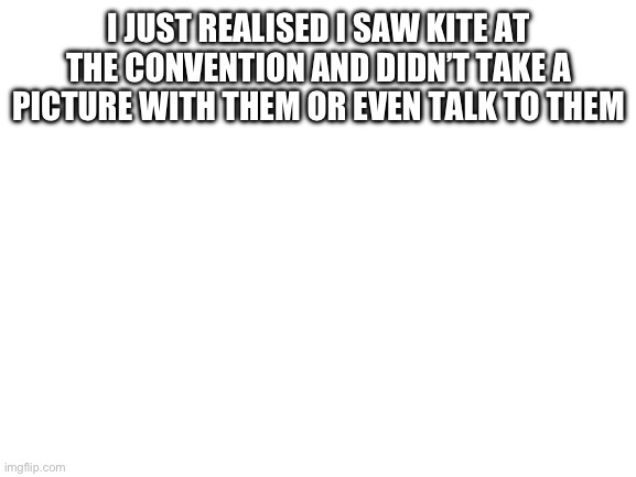 Blank White Template | I JUST REALIZED I SAW KITE AT THE CONVENTION AND DIDN’T TAKE A PICTURE WITH THEM OR EVEN TALK TO THEM | image tagged in blank white template | made w/ Imgflip meme maker