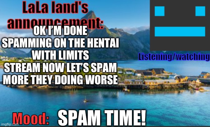 I’m bored so that’s why | OK I’M DONE SPAMMING ON THE HENTAI WITH LIMITS STREAM NOW LET’S SPAM MORE THEY DOING WORSE; SPAM TIME! | image tagged in lala land's announcement template | made w/ Imgflip meme maker