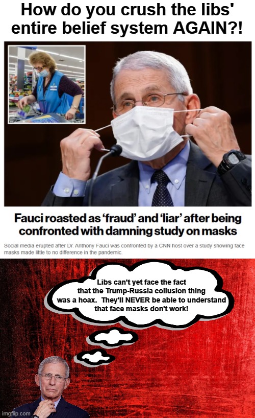 Fauci has difficulty telling them it was all lies | How do you crush the libs' entire belief system AGAIN?! Libs can't yet face the fact that the Trump-Russia collusion thing was a hoax.  They'll NEVER be able to understand
that face masks don't work! | image tagged in memes,democrats,trump russia collusion,face masks,covid-19,hoax | made w/ Imgflip meme maker