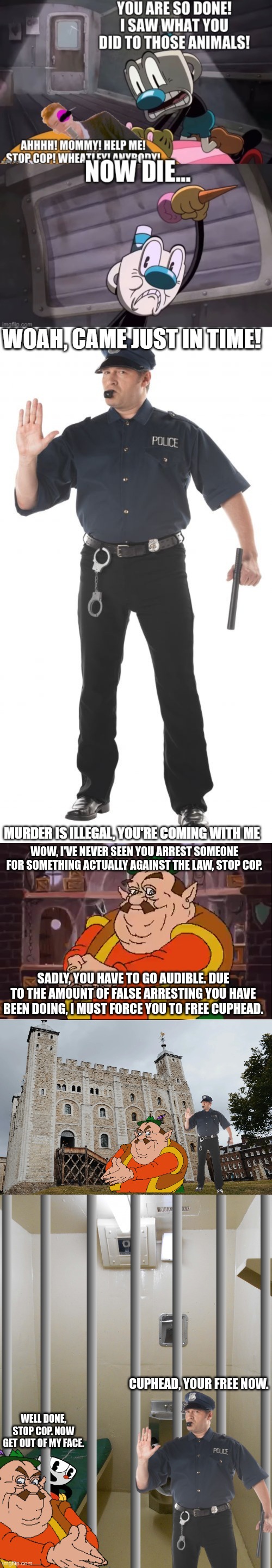 WOW, I'VE NEVER SEEN YOU ARREST SOMEONE FOR SOMETHING ACTUALLY AGAINST THE LAW, STOP COP. SADLY, YOU HAVE TO GO AUDIBLE. DUE TO THE AMOUNT OF FALSE ARRESTING YOU HAVE BEEN DOING, I MUST FORCE YOU TO FREE CUPHEAD. CUPHEAD, YOUR FREE NOW. WELL DONE, STOP COP. NOW GET OUT OF MY FACE. | made w/ Imgflip meme maker