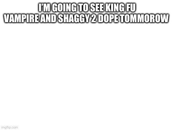Blank White Template | I’M GOING TO SEE KING FU VAMPIRE AND SHAGGY 2 DOPE TOMMOROW | image tagged in blank white template | made w/ Imgflip meme maker