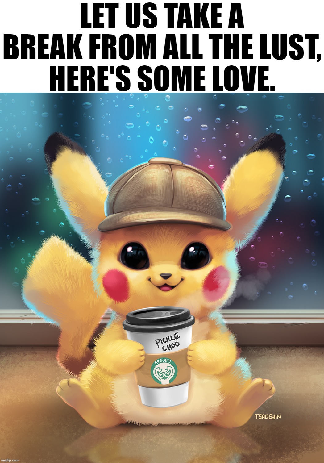 LET US TAKE A
BREAK FROM ALL THE LUST,
HERE'S SOME LOVE. | image tagged in pokemon,pikachu | made w/ Imgflip meme maker