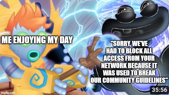 hey im ash and all of my accs are banned so no projects either (That sucks dude, sorry to hear that -Spiral) | "SORRY, WE'VE HAD TO BLOCK ALL ACCESS FROM YOUR NETWORK BECAUSE IT WAS USED TO BREAK OUR COMMUNITY GUIDELINES"; ME ENJOYING MY DAY | image tagged in evil wubbox | made w/ Imgflip meme maker