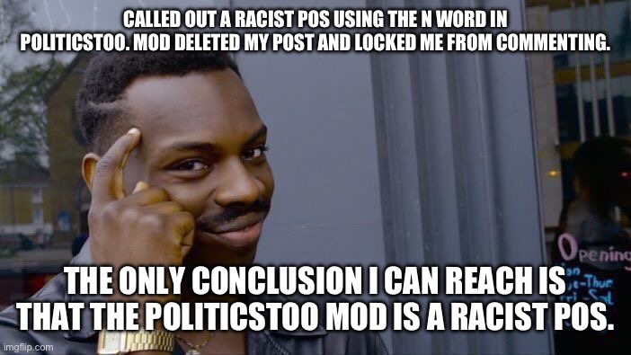 Apparently it is ok to use the n word in politicsTOO. | CALLED OUT A RACIST POS USING THE N WORD IN POLITICSTOO. MOD DELETED MY POST AND LOCKED ME FROM COMMENTING. THE ONLY CONCLUSION I CAN REACH IS THAT THE POLITICSTOO MOD IS A RACIST POS. | image tagged in roll safe think about it,politics,racists,mods,libtards | made w/ Imgflip meme maker