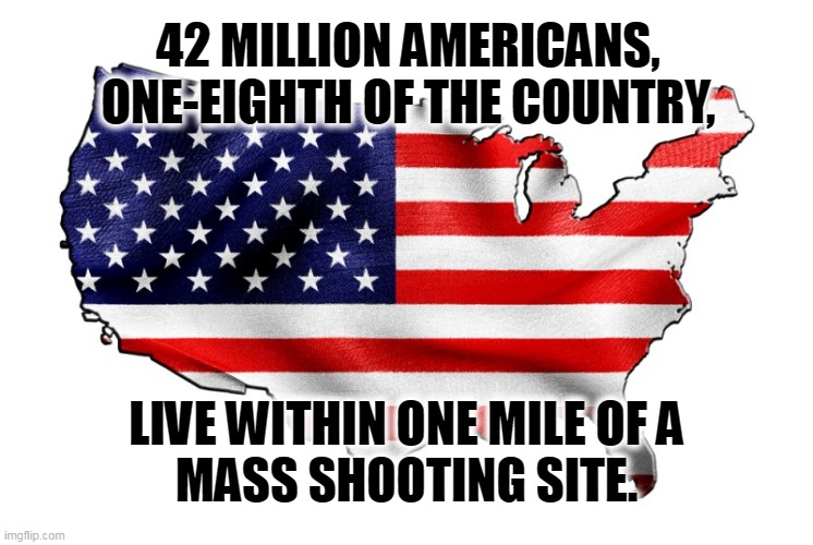 United States of America | 42 MILLION AMERICANS, ONE-EIGHTH OF THE COUNTRY, LIVE WITHIN ONE MILE OF A 
MASS SHOOTING SITE. | image tagged in united states of america,mass shootings,we are number one | made w/ Imgflip meme maker
