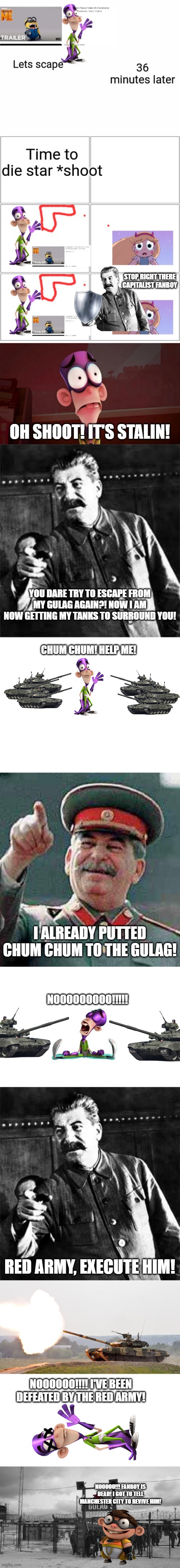 STOP RIGHT THERE CAPITALIST FANBOY; OH SHOOT! IT'S STALIN! YOU DARE TRY TO ESCAPE FROM MY GULAG AGAIN?! NOW I AM NOW GETTING MY TANKS TO SURROUND YOU! CHUM CHUM! HELP ME! I ALREADY PUTTED CHUM CHUM TO THE GULAG! NOOOOOOOOO!!!!! RED ARMY, EXECUTE HIM! NOOOOOO!!!! I'VE BEEN DEFEATED BY THE RED ARMY! NOOOOO!!! FANBOY IS DEAD! I GOT TO TELL MANCHESTER CITY TO REVIVE HIM! | image tagged in joseph stalin go to gulag,blank white template,stalin says,stalin,gulag | made w/ Imgflip meme maker