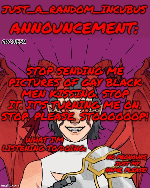 Just_A_Random_Incubus's official template | STOP SENDING ME PICTURES OF GAY BLACK MEN KISSING. STOP IT. IT'S TURNING ME ON. STOP. PLEASE. STOOOOOOP! | image tagged in just_a_random_incubus's official template | made w/ Imgflip meme maker