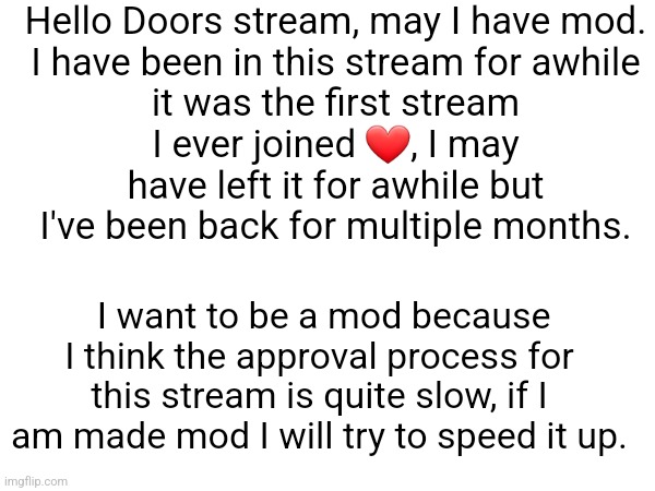 (Ask yellow) | Hello Doors stream, may I have mod.

I have been in this stream for awhile it was the first stream I ever joined ❤️, I may have left it for awhile but I've been back for multiple months. I want to be a mod because I think the approval process for this stream is quite slow, if I am made mod I will try to speed it up. | made w/ Imgflip meme maker