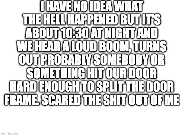 Any ideas on what happened? | I HAVE NO IDEA WHAT THE HELL HAPPENED BUT IT'S ABOUT 10:30 AT NIGHT AND WE HEAR A LOUD BOOM, TURNS OUT PROBABLY SOMEBODY OR SOMETHING HIT OUR DOOR HARD ENOUGH TO SPLIT THE DOOR FRAME. SCARED THE SHIT OUT OF ME | image tagged in scary,night | made w/ Imgflip meme maker