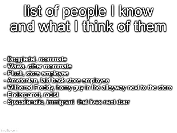 make your own and you get a prize | list of people I know and what I think of them; - Doggiedel, roommate 
- Wawa, other roommate 
- Pluck, store employee 
- Ametonian, laid back store employee 
- Withered Freddy, horny guy in the alleyway next to the store
- Enderparrot, racist
- Spacefanatic, immigrant  that lives next door | made w/ Imgflip meme maker