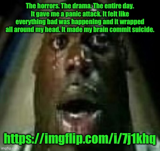 terror | The horrors. The drama. The entire day. It gave me a panic attack. It felt like everything bad was happening and it wrapped all around my head. It made my brain commit suicide. https://imgflip.com/i/7j1khq | image tagged in terror | made w/ Imgflip meme maker