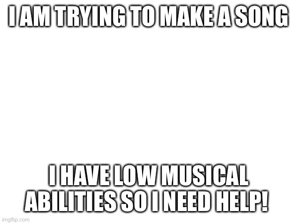I AM TRYING TO MAKE A SONG; I HAVE LOW MUSICAL ABILITIES SO I NEED HELP! | made w/ Imgflip meme maker