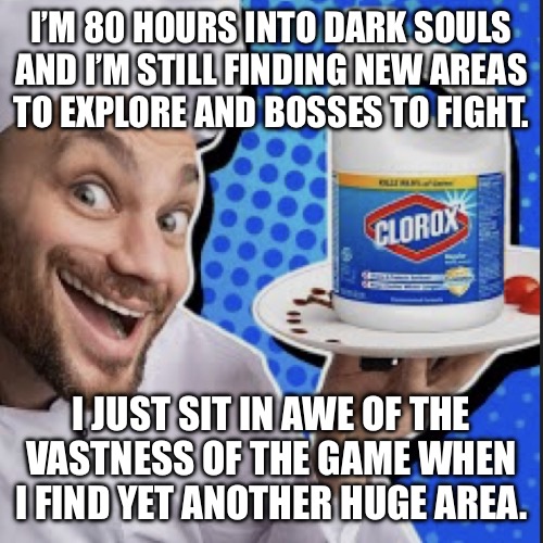 Chef serving clorox | I’M 80 HOURS INTO DARK SOULS
AND I’M STILL FINDING NEW AREAS
TO EXPLORE AND BOSSES TO FIGHT. I JUST SIT IN AWE OF THE
VASTNESS OF THE GAME WHEN
I FIND YET ANOTHER HUGE AREA. | image tagged in chef serving clorox | made w/ Imgflip meme maker