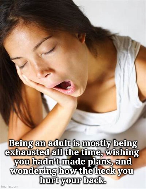 Being Adult | Being an adult is mostly being
exhausted all the time, wishing 
you hadn't made plans, and
wondering how the heck you 
hurt your back. | image tagged in aging,exhausted,work sucks,responsibilities,no fun | made w/ Imgflip meme maker