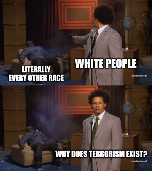 Hate when they play the victim too | WHITE PEOPLE; LITERALLY EVERY OTHER RACE; WHY DOES TERRORISM EXIST? | image tagged in memes,who killed hannibal | made w/ Imgflip meme maker