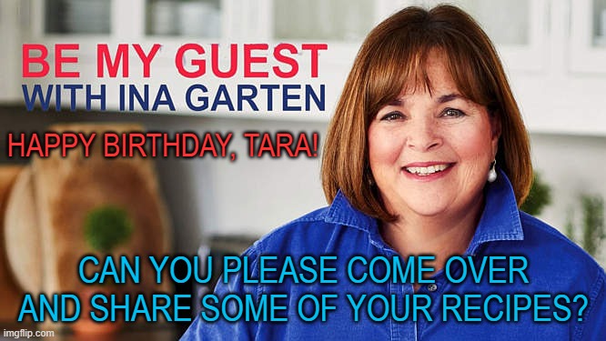 Tara and Ina | HAPPY BIRTHDAY, TARA! CAN YOU PLEASE COME OVER AND SHARE SOME OF YOUR RECIPES? | image tagged in cooking,entertaining,ina garten | made w/ Imgflip meme maker