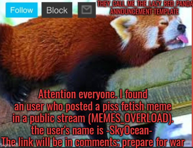 Posting a piss fetish meme on s public stream Is disrespectful and disgusting. Prepare to get the mf | Attention everyone. I found an user who posted a piss fetish meme in a public stream (MEMES_OVERLOAD).
the user's name is -SkyOcean- 
The link will be in comments; prepare for war | image tagged in they_call_me_the_lazy_red_panda new announcement template | made w/ Imgflip meme maker