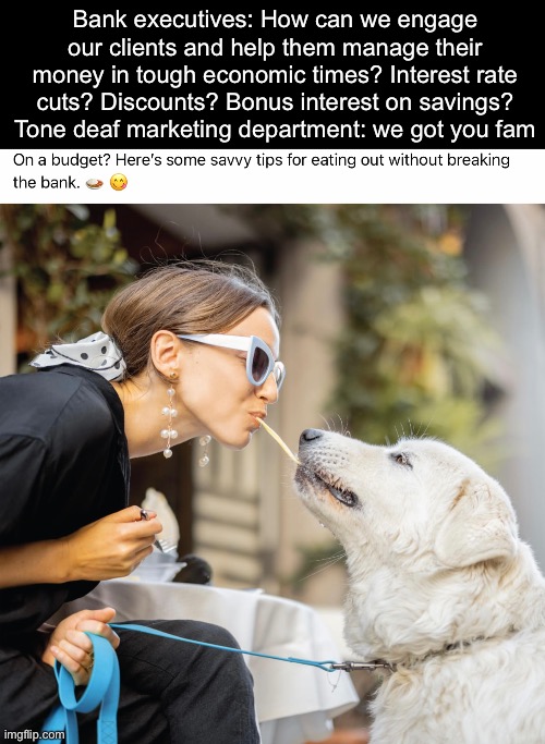 Banks be like | Bank executives: How can we engage our clients and help them manage their money in tough economic times? Interest rate cuts? Discounts? Bonus interest on savings?
Tone deaf marketing department: we got you fam | image tagged in bank,banks,profits | made w/ Imgflip meme maker